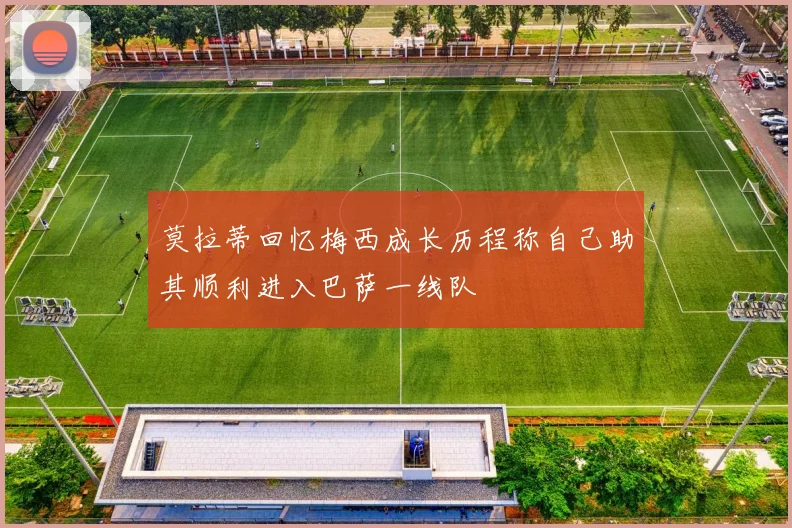 莫拉蒂回忆梅西成长历程称自己助其顺利进入巴萨一线队