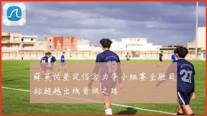 薛英佑坚定信念力争小组赛全胜目标超越出线晋级之路