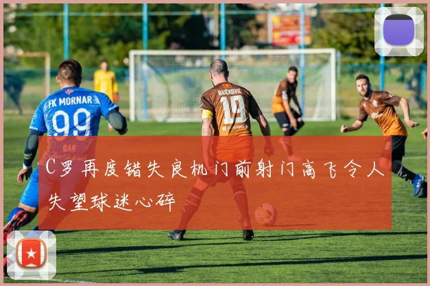 C罗再度错失良机门前射门高飞令人失望球迷心碎
