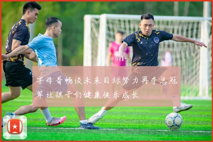 字母哥畅谈未来目标努力再夺总冠军让孩子们健康快乐成长