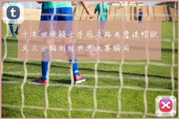 十年回顾骑士夺冠之路老詹追帽欧文三分铭刻经典总决赛瞬间