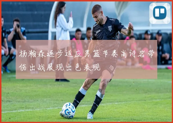 杨瀚森逐步适应男篮节奏高诗岩带伤出战展现出色表现