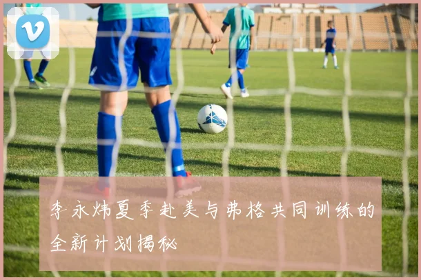 李永炜夏季赴美与弗格共同训练的全新计划揭秘