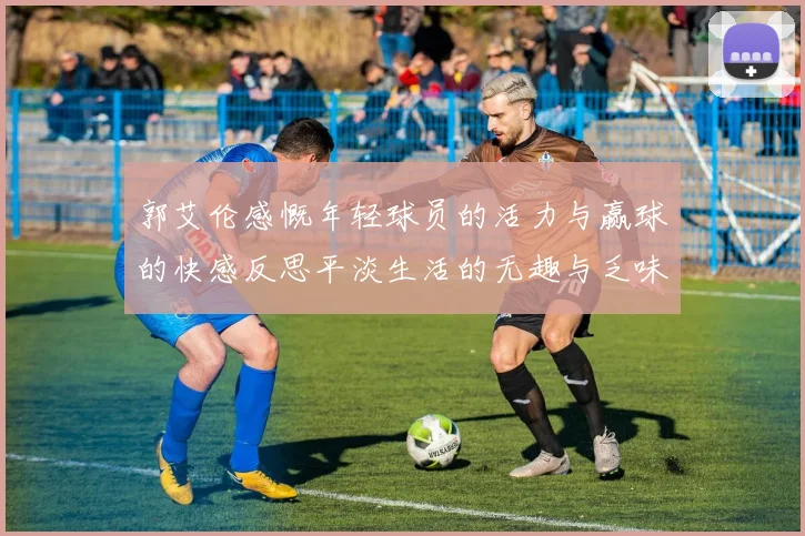 郭艾伦感慨年轻球员的活力与赢球的快感反思平淡生活的无趣与乏味