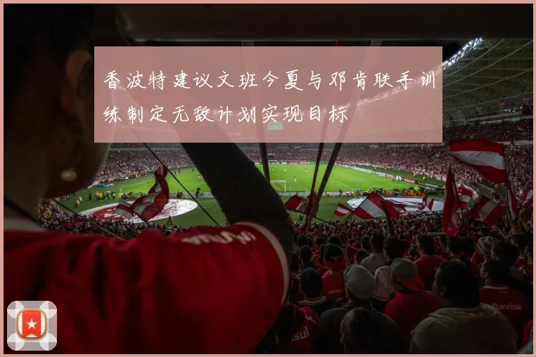 香波特建议文班今夏与邓肯联手训练制定无敌计划实现目标
