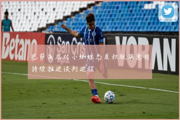 巴萨高层对小蜘蛛态度积极满意将持续推进谈判进程