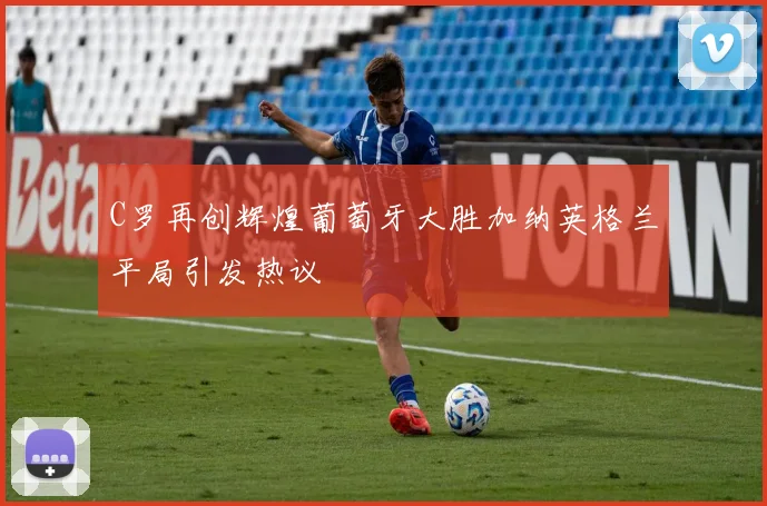 C罗再创辉煌葡萄牙大胜加纳英格兰平局引发热议
