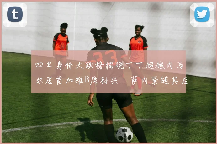 四年身价大跌榜揭晓丁丁超越内马尔居首加维B席孙兴慜萨内紧随其后