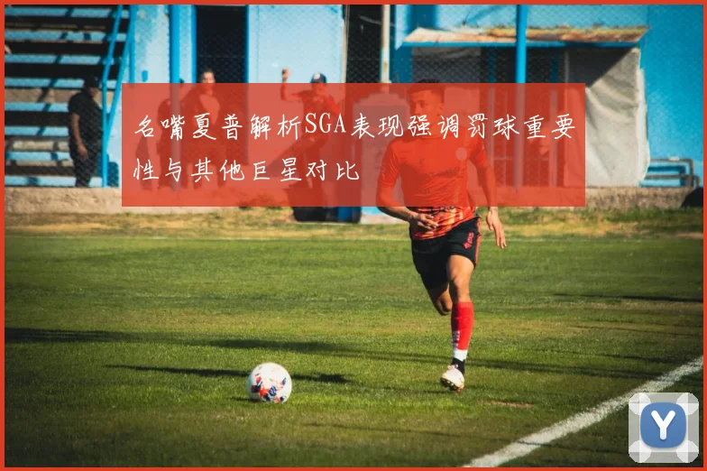 名嘴夏普解析SGA表现强调罚球重要性与其他巨星对比