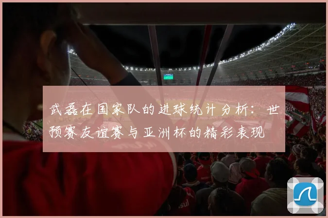 武磊在国家队的进球统计分析：世预赛友谊赛与亚洲杯的精彩表现